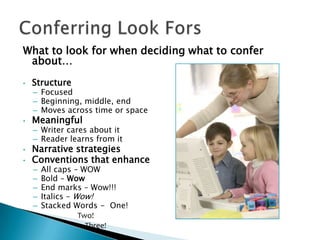 What to look for when deciding what to confer
about…
•

Structure

•

Meaningful

•
•

– Focused
– Beginning, middle, end
– Moves across time or space
– Writer cares about it
– Reader learns from it

Narrative strategies
Conventions that enhance
–
–
–
–
–

All caps – WOW
Bold – Wow
End marks – Wow!!!
Italics – Wow!
Stacked Words - One!
Two!
Three!

 