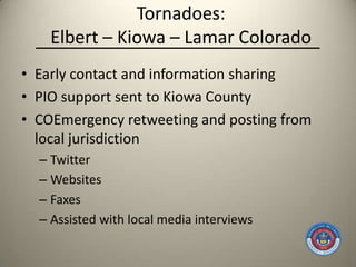 Tornadoes:
    Elbert – Kiowa – Lamar Colorado
• Early contact and information sharing
• PIO support sent to Kiowa County
• COEmergency retweeting and posting from
  local jurisdiction
  – Twitter
  – Websites
  – Faxes
  – Assisted with local media interviews
 