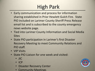 High Park
• Early communication and process for information
  sharing established in Prior Hewlett Gulch Fire. State
  PIO included on Larimer County Sheriff Press Release
  email list and is subscribed to the county emergency
  news website page.
• Tied into Larimer County Information and Social Media
  Sites
• State PIO participation in Larimer’s first Disaster
  Recovery Meeting to meet Community Relations and
  PIO staff.
• VIP Visits
• State PIO Liaison for one week and visited:
   • JIC
   • ICP
   • Disaster Recovery Center
   • Community Meetings
 