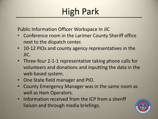 High Park
Public Information Officer Workspace In JIC
• Conference room in the Larimer County Sheriff office
  next to the dispatch center.
• 10-12 PIOs and county agency representatives in the
  JIC.
• Three-four 2-1-1 representative taking phone calls for
  volunteers and donations and inputting the data in the
  web based system.
• One State field manager and PIO.
• County Emergency Manager was in the same room as
  well as Ham Operators.
• Information received from the ICP from a sheriff
  liaison and through media briefings.
 