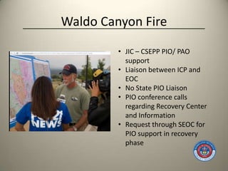 Waldo Canyon Fire

         • JIC – CSEPP PIO/ PAO
           support
         • Liaison between ICP and
           EOC
         • No State PIO Liaison
         • PIO conference calls
           regarding Recovery Center
           and Information
         • Request through SEOC for
           PIO support in recovery
           phase
 