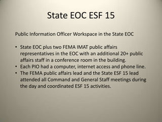 State EOC ESF 15
Public Information Officer Workspace in the State EOC

• State EOC plus two FEMA IMAT public affairs
  representatives in the EOC with an additional 20+ public
  affairs staff in a conference room in the building.
• Each PIO had a computer, internet access and phone line.
• The FEMA public affairs lead and the State ESF 15 lead
  attended all Command and General Staff meetings during
  the day and coordinated ESF 15 activities.
 