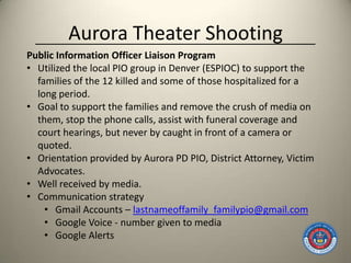 Aurora Theater Shooting
Public Information Officer Liaison Program
• Utilized the local PIO group in Denver (ESPIOC) to support the
  families of the 12 killed and some of those hospitalized for a
  long period.
• Goal to support the families and remove the crush of media on
  them, stop the phone calls, assist with funeral coverage and
  court hearings, but never by caught in front of a camera or
  quoted.
• Orientation provided by Aurora PD PIO, District Attorney, Victim
  Advocates.
• Well received by media.
• Communication strategy
    • Gmail Accounts – lastnameoffamily_familypio@gmail.com
    • Google Voice - number given to media
    • Google Alerts
 