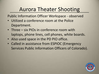 Aurora Theater Shooting
Public Information Officer Workspace - observed
• Utilized a conference room at the Police
  Department.
• Three – six PIOs in conference room with
  laptops, phone lines, cell phones, white boards.
• Also used space in the PD PIO office.
• Called in assistance from ESPIOC (Emergency
  Services Public Information Officers of Colorado).
 