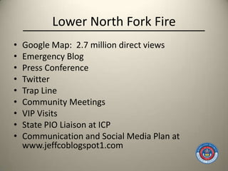 Lower North Fork Fire
•   Google Map: 2.7 million direct views
•   Emergency Blog
•   Press Conference
•   Twitter
•   Trap Line
•   Community Meetings
•   VIP Visits
•   State PIO Liaison at ICP
•   Communication and Social Media Plan at
    www.jeffcoblogspot1.com
 