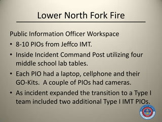 Lower North Fork Fire
Public Information Officer Workspace
• 8-10 PIOs from Jeffco IMT.
• Inside Incident Command Post utilizing four
  middle school lab tables.
• Each PIO had a laptop, cellphone and their
  GO-Kits. A couple of PIOs had cameras.
• As incident expanded the transition to a Type I
  team included two additional Type I IMT PIOs.
 