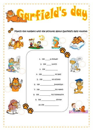Match the numbers with the pictures about Garfield’s daily routine:




                       1. He _____a shower

                        2. He _____ lunch

                       3. He _____________

                    4. He _____________ to bed

                    5. He _________ to school

                  6. He _______________breakfast

                 7. He ________________his teeth

                 8. He ____________ his homework

                   9. He _______________ dinner

                      10. He _______________
 