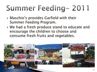    Maschio’s provides Garfield with their
    Summer Feeding Program.
   We had a fresh produce stand to educate and
    encourage the children to choose and
    consume fresh fruits and vegetables.




                                                  15
 