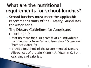    School lunches must meet the applicable
    recommendations of the Dietary Guidelines
    for Americans
   The Dietary Guidelines for Americans
    recommends:
    ◦ that no more than 30 percent of an individual's
      calories come from fat, and less than 10 percent
      from saturated fat.
    ◦ provide one‐third of the Recommended Dietary
      Allowances of protein Vitamin A, Vitamin C, iron,
      calcium, and calories.


                                                          5
 