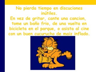 No pierda tiempo en discuciones inútiles. En vez de gritar, cante una cancion,  tome un baño frio, de una vuelta en bicicleta en el parque, o asista al cine con un buen cucurucho de maiz inflado. 