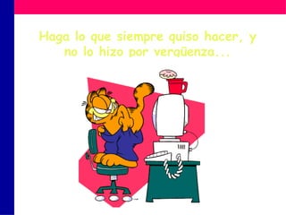 Haga lo que siempre quiso hacer, y no lo hizo por vergüenza... 