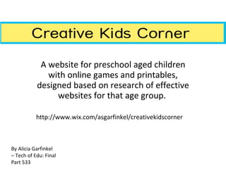 A website for preschool aged children with online games and printables, designed based on research of effective websites for that age group.  http://www.wix.com/asgarfinkel/creativekidscorner By Alicia Garfinkel – Tech of Edu: Final Part 533 