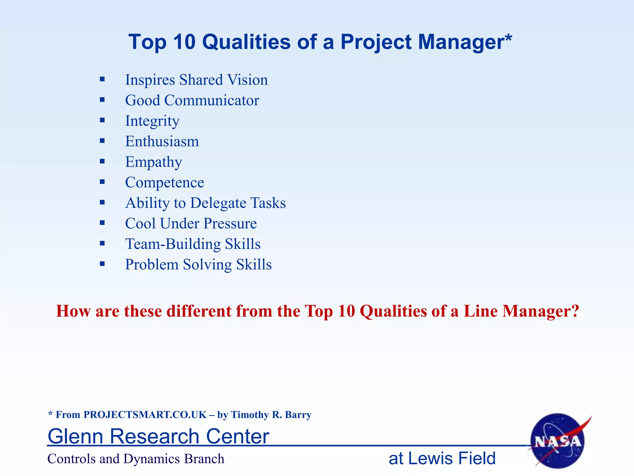 Top 10 Qualities of a Project Manager*
            Inspires Shared Vision
            Good Communicator
            Integrity
            Enthusiasm
            Empathy
            Competence
            Ability to Delegate Tasks
            Cool Under Pressure
            Team-Building Skills
            Problem Solving Skills

 How are these different from the Top 10 Qualities of a Line Manager?




* From PROJECTSMART.CO.UK – by Timothy R. Barry

Glenn Research Center
Controls and Dynamics Branch                      at Lewis Field
 