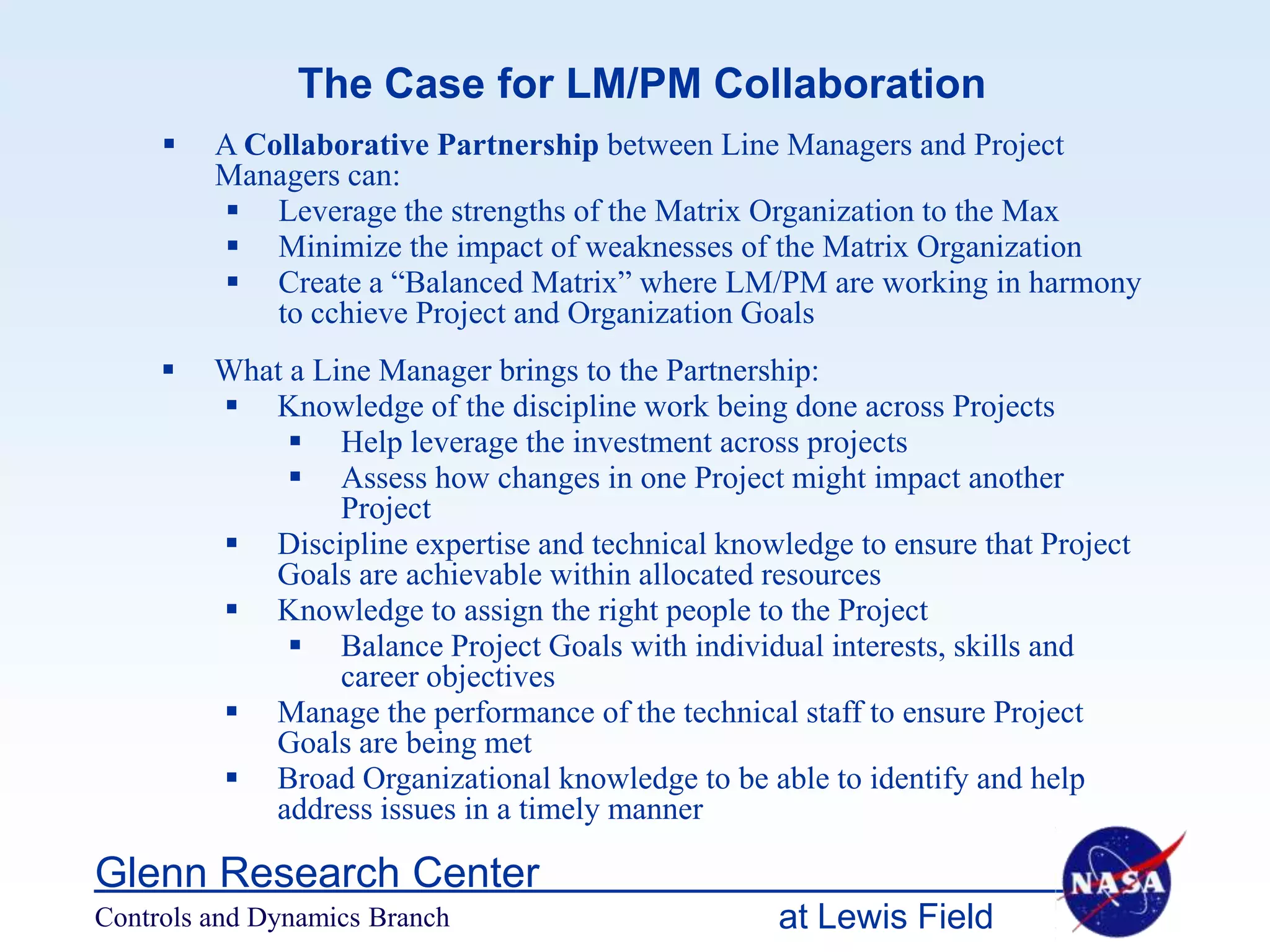 The Case for LM/PM Collaboration
        A Collaborative Partnership between Line Managers and Project
         Managers can:
          Leverage the strengths of the Matrix Organization to the Max
          Minimize the impact of weaknesses of the Matrix Organization
          Create a “Balanced Matrix” where LM/PM are working in harmony
             to cchieve Project and Organization Goals
        What a Line Manager brings to the Partnership:
          Knowledge of the discipline work being done across Projects
               Help leverage the investment across projects
               Assess how changes in one Project might impact another
                  Project
          Discipline expertise and technical knowledge to ensure that Project
            Goals are achievable within allocated resources
          Knowledge to assign the right people to the Project
               Balance Project Goals with individual interests, skills and
                  career objectives
          Manage the performance of the technical staff to ensure Project
            Goals are being met
          Broad Organizational knowledge to be able to identify and help
            address issues in a timely manner

Glenn Research Center
Controls and Dynamics Branch                       at Lewis Field
 