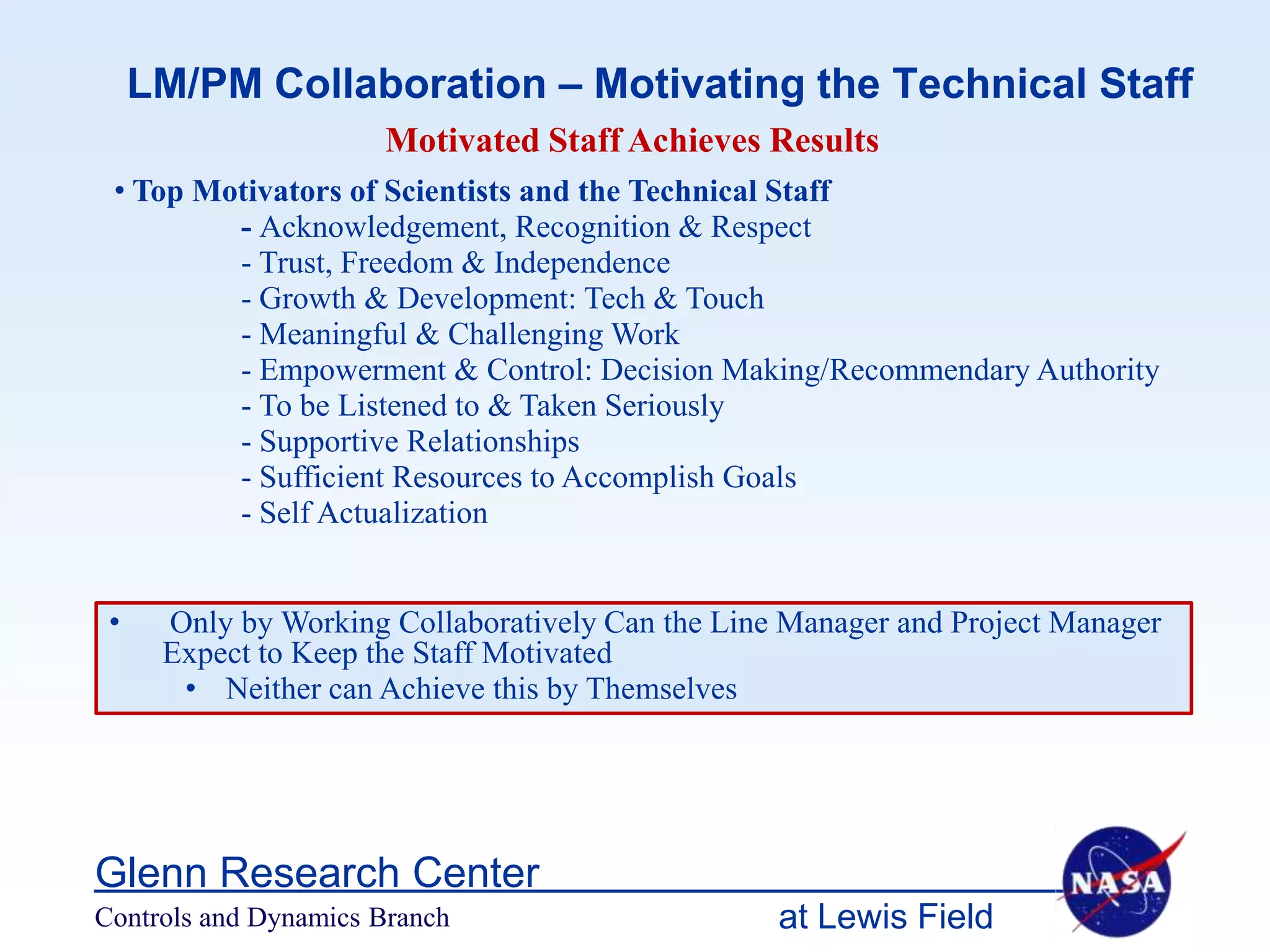 LM/PM Collaboration – Motivating the Technical Staff
                      Motivated Staff Achieves Results
 • Top Motivators of Scientists and the Technical Staff
         - Acknowledgement, Recognition & Respect
         - Trust, Freedom & Independence
         - Growth & Development: Tech & Touch
         - Meaningful & Challenging Work
         - Empowerment & Control: Decision Making/Recommendary Authority
         - To be Listened to & Taken Seriously
         - Supportive Relationships
         - Sufficient Resources to Accomplish Goals
         - Self Actualization


 •    Only by Working Collaboratively Can the Line Manager and Project Manager
      Expect to Keep the Staff Motivated
       • Neither can Achieve this by Themselves




Glenn Research Center
Controls and Dynamics Branch                      at Lewis Field
 