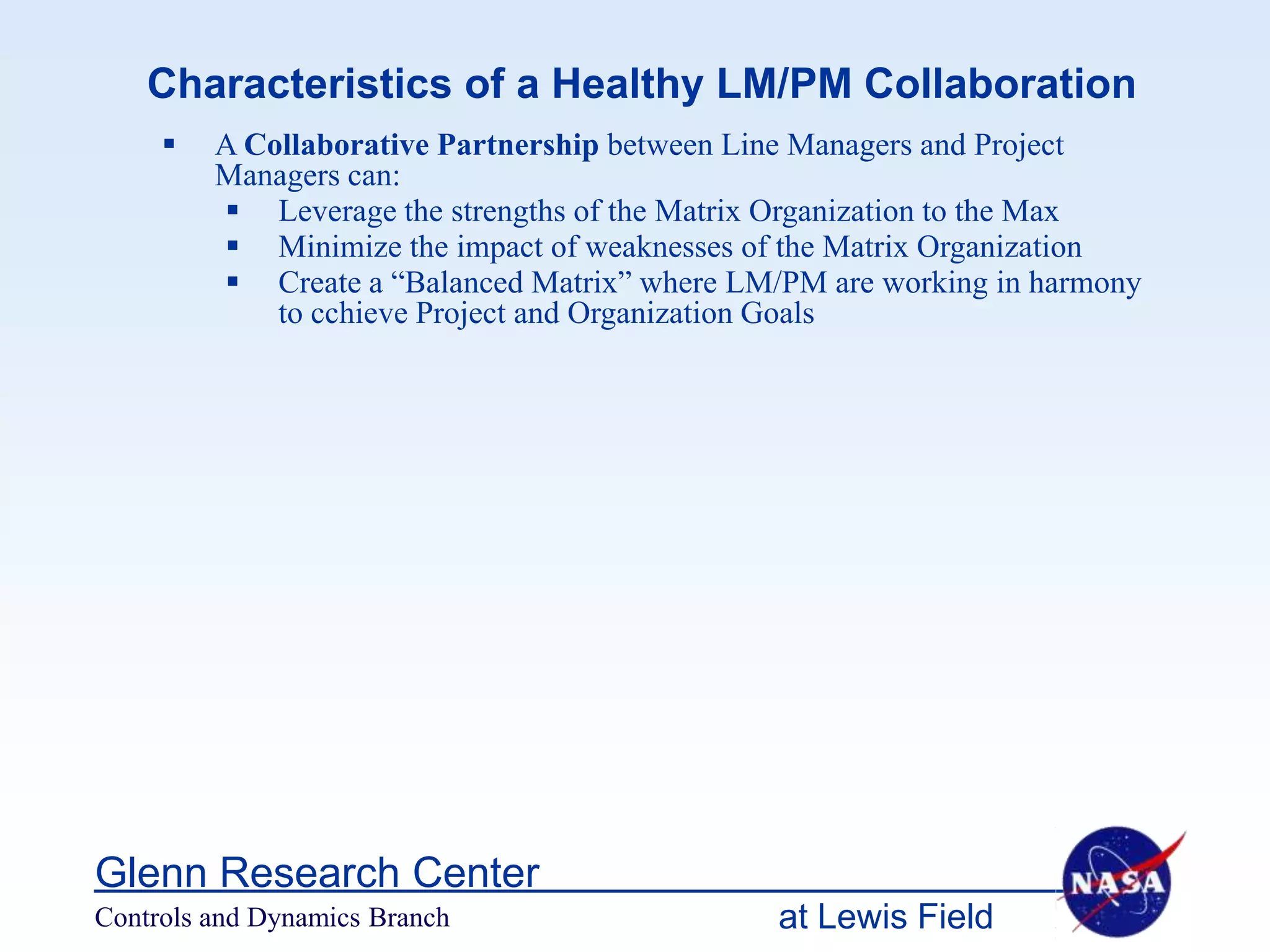 Characteristics of a Healthy LM/PM Collaboration
        A Collaborative Partnership between Line Managers and Project
         Managers can:
          Leverage the strengths of the Matrix Organization to the Max
          Minimize the impact of weaknesses of the Matrix Organization
          Create a “Balanced Matrix” where LM/PM are working in harmony
             to cchieve Project and Organization Goals




Glenn Research Center
Controls and Dynamics Branch                   at Lewis Field
 