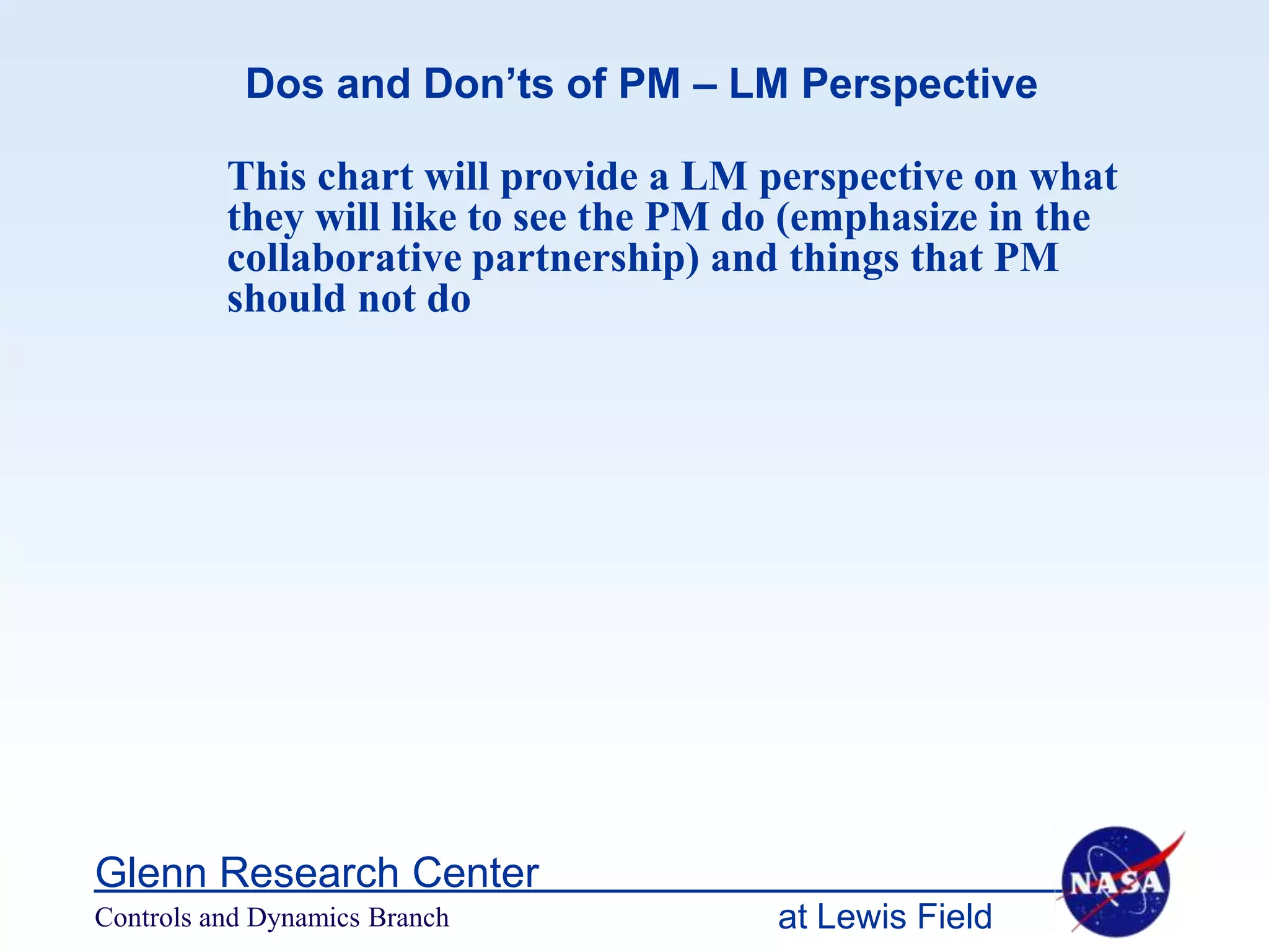 Dos and Don’ts of PM – LM Perspective

          This chart will provide a LM perspective on what
          they will like to see the PM do (emphasize in the
          collaborative partnership) and things that PM
          should not do




Glenn Research Center
Controls and Dynamics Branch            at Lewis Field
 