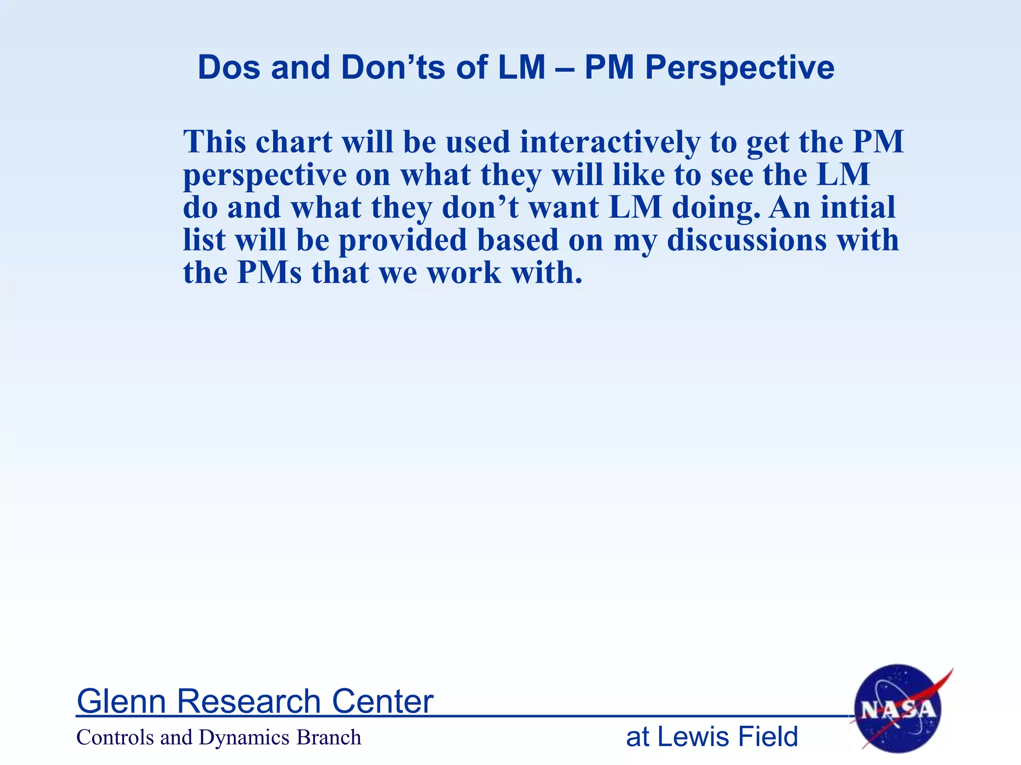 Dos and Don’ts of LM – PM Perspective

          This chart will be used interactively to get the PM
          perspective on what they will like to see the LM
          do and what they don’t want LM doing. An intial
          list will be provided based on my discussions with
          the PMs that we work with.




Glenn Research Center
Controls and Dynamics Branch             at Lewis Field
 