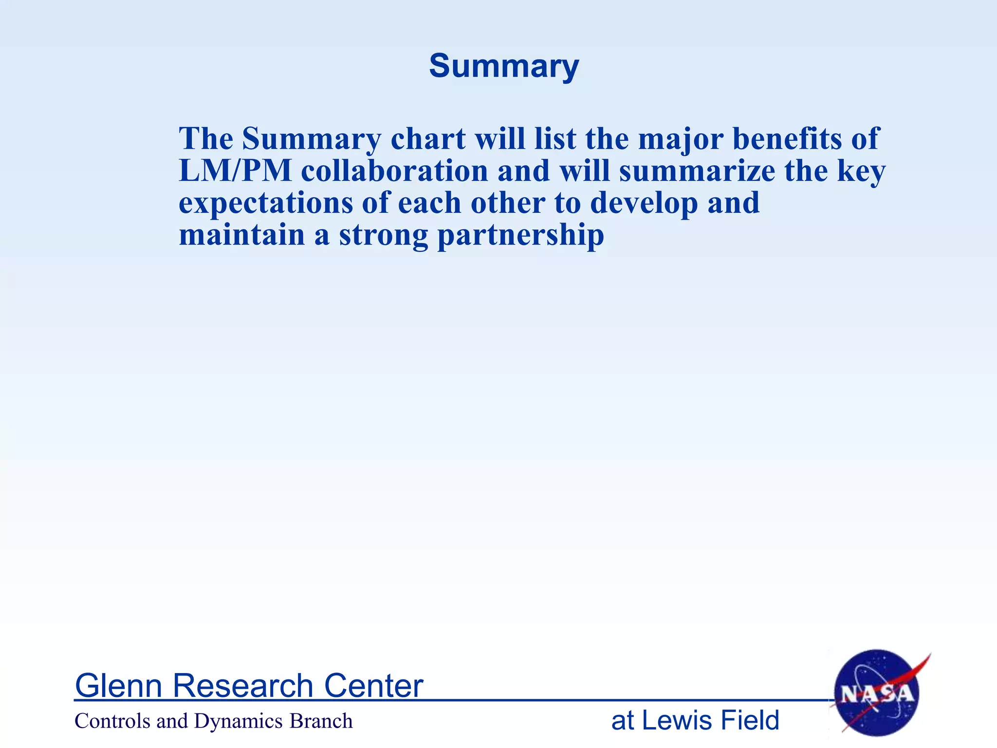 Summary

          The Summary chart will list the major benefits of
          LM/PM collaboration and will summarize the key
          expectations of each other to develop and
          maintain a strong partnership




Glenn Research Center
Controls and Dynamics Branch             at Lewis Field
 