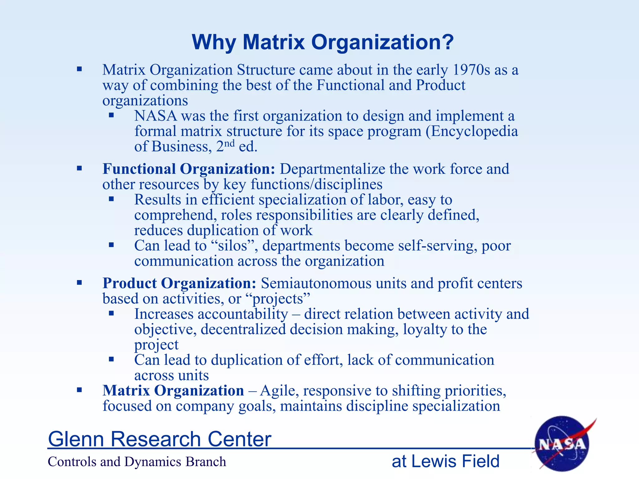 Why Matrix Organization?
       Matrix Organization Structure came about in the early 1970s as a
        way of combining the best of the Functional and Product
        organizations
          NASA was the first organization to design and implement a
             formal matrix structure for its space program (Encyclopedia
             of Business, 2nd ed.
       Functional Organization: Departmentalize the work force and
        other resources by key functions/disciplines
          Results in efficient specialization of labor, easy to
             comprehend, roles responsibilities are clearly defined,
             reduces duplication of work
          Can lead to “silos”, departments become self-serving, poor
             communication across the organization
       Product Organization: Semiautonomous units and profit centers
        based on activities, or “projects”
          Increases accountability – direct relation between activity and
             objective, decentralized decision making, loyalty to the
             project
          Can lead to duplication of effort, lack of communication
             across units
       Matrix Organization – Agile, responsive to shifting priorities,
        focused on company goals, maintains discipline specialization

Glenn Research Center
Controls and Dynamics Branch                        at Lewis Field
 