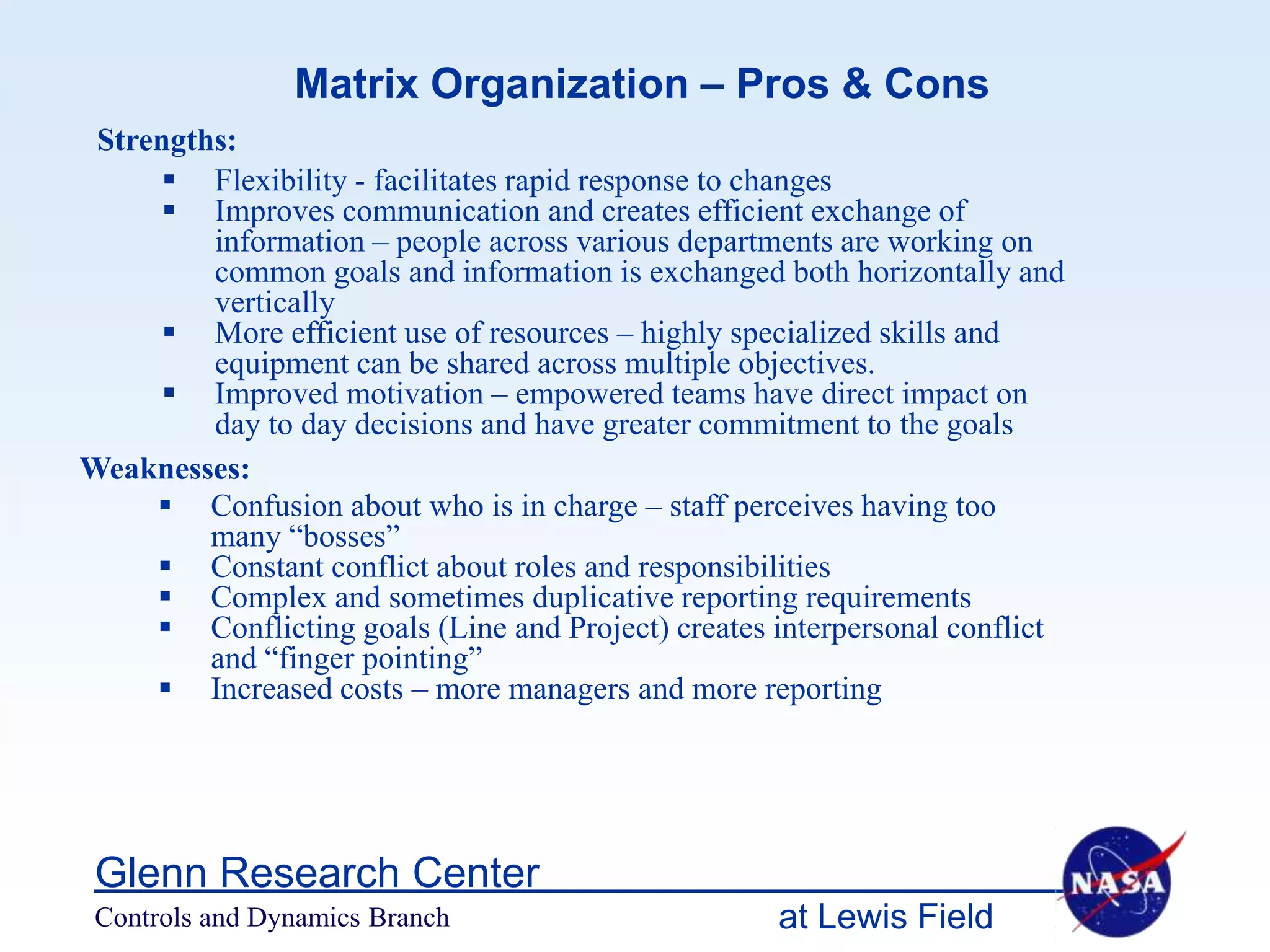 Matrix Organization – Pros & Cons
 Strengths:
       Flexibility - facilitates rapid response to changes
       Improves communication and creates efficient exchange of
         information – people across various departments are working on
         common goals and information is exchanged both horizontally and
         vertically
       More efficient use of resources – highly specialized skills and
         equipment can be shared across multiple objectives.
       Improved motivation – empowered teams have direct impact on
         day to day decisions and have greater commitment to the goals
Weaknesses:
      Confusion about who is in charge – staff perceives having too
         many “bosses”
      Constant conflict about roles and responsibilities
      Complex and sometimes duplicative reporting requirements
      Conflicting goals (Line and Project) creates interpersonal conflict
         and “finger pointing”
      Increased costs – more managers and more reporting




 Glenn Research Center
 Controls and Dynamics Branch                       at Lewis Field
 