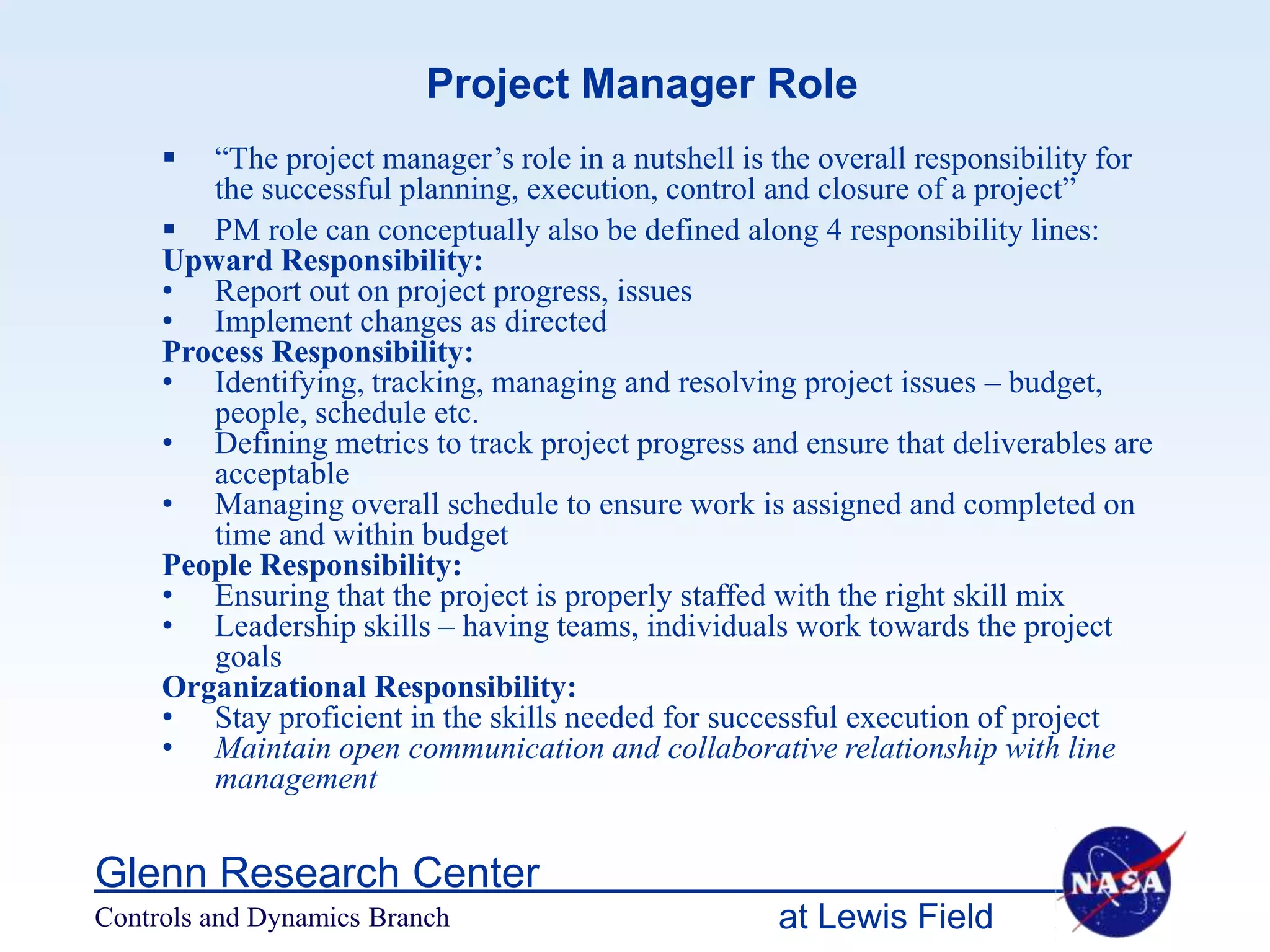 Project Manager Role
       “The project manager’s role in a nutshell is the overall responsibility for
        the successful planning, execution, control and closure of a project”
      PM role can conceptually also be defined along 4 responsibility lines:
     Upward Responsibility:
     • Report out on project progress, issues
     • Implement changes as directed
     Process Responsibility:
     • Identifying, tracking, managing and resolving project issues – budget,
        people, schedule etc.
     • Defining metrics to track project progress and ensure that deliverables are
        acceptable
     • Managing overall schedule to ensure work is assigned and completed on
        time and within budget
     People Responsibility:
     • Ensuring that the project is properly staffed with the right skill mix
     • Leadership skills – having teams, individuals work towards the project
        goals
     Organizational Responsibility:
     • Stay proficient in the skills needed for successful execution of project
     • Maintain open communication and collaborative relationship with line
        management


Glenn Research Center
Controls and Dynamics Branch                         at Lewis Field
 