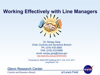 Working Effectively with Line Managers




                                   Dr. Sanjay Garg
                         Chief, Controls and Dynamics Branch
                                  Ph: (216) 433-2685
                                 FAX: (216) 433-8990
                            email: sanjay.garg@nasa.gov
                                http://www.lerc.nasa.gov/WWW/cdtb

                      Presented at: NASA PM Challenge 2011, Feb. 9-10, 2011
                                         Long Beach, CA


 Glenn Research Center
 Controls and Dynamics Branch                              at Lewis Field
 