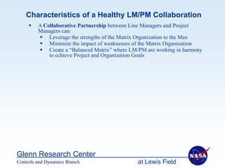 Characteristics of a Healthy LM/PM Collaboration
        A Collaborative Partnership between Line Managers and Project
         Managers can:
          Leverage the strengths of the Matrix Organization to the Max
          Minimize the impact of weaknesses of the Matrix Organization
          Create a “Balanced Matrix” where LM/PM are working in harmony
             to cchieve Project and Organization Goals




Glenn Research Center
Controls and Dynamics Branch                   at Lewis Field
 