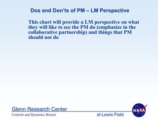 Dos and Don’ts of PM – LM Perspective

          This chart will provide a LM perspective on what
          they will like to see the PM do (emphasize in the
          collaborative partnership) and things that PM
          should not do




Glenn Research Center
Controls and Dynamics Branch            at Lewis Field
 