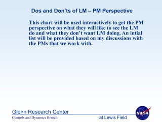 Dos and Don’ts of LM – PM Perspective

          This chart will be used interactively to get the PM
          perspective on what they will like to see the LM
          do and what they don’t want LM doing. An intial
          list will be provided based on my discussions with
          the PMs that we work with.




Glenn Research Center
Controls and Dynamics Branch             at Lewis Field
 