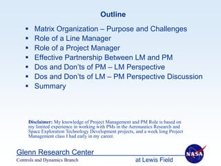 Outline
       Matrix Organization – Purpose and Challenges
       Role of a Line Manager
       Role of a Project Manager
       Effective Partnership Between LM and PM
       Dos and Don’ts of PM – LM Perspective
       Dos and Don’ts of LM – PM Perspective Discussion
       Summary



     Disclaimer: My knowledge of Project Management and PM Role is based on
     my limited experience in working with PMs in the Aeronautics Research and
     Space Exploration Technology Development projects, and a week long Project
     Management class I had early in my career.


Glenn Research Center
Controls and Dynamics Branch                            at Lewis Field
 