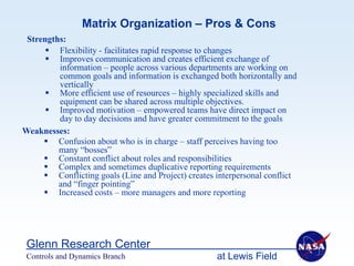 Matrix Organization – Pros & Cons
 Strengths:
       Flexibility - facilitates rapid response to changes
       Improves communication and creates efficient exchange of
         information – people across various departments are working on
         common goals and information is exchanged both horizontally and
         vertically
       More efficient use of resources – highly specialized skills and
         equipment can be shared across multiple objectives.
       Improved motivation – empowered teams have direct impact on
         day to day decisions and have greater commitment to the goals
Weaknesses:
      Confusion about who is in charge – staff perceives having too
         many “bosses”
      Constant conflict about roles and responsibilities
      Complex and sometimes duplicative reporting requirements
      Conflicting goals (Line and Project) creates interpersonal conflict
         and “finger pointing”
      Increased costs – more managers and more reporting




 Glenn Research Center
 Controls and Dynamics Branch                       at Lewis Field
 