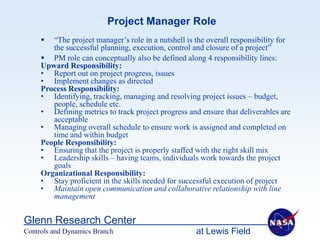 Project Manager Role
       “The project manager’s role in a nutshell is the overall responsibility for
        the successful planning, execution, control and closure of a project”
      PM role can conceptually also be defined along 4 responsibility lines:
     Upward Responsibility:
     • Report out on project progress, issues
     • Implement changes as directed
     Process Responsibility:
     • Identifying, tracking, managing and resolving project issues – budget,
        people, schedule etc.
     • Defining metrics to track project progress and ensure that deliverables are
        acceptable
     • Managing overall schedule to ensure work is assigned and completed on
        time and within budget
     People Responsibility:
     • Ensuring that the project is properly staffed with the right skill mix
     • Leadership skills – having teams, individuals work towards the project
        goals
     Organizational Responsibility:
     • Stay proficient in the skills needed for successful execution of project
     • Maintain open communication and collaborative relationship with line
        management


Glenn Research Center
Controls and Dynamics Branch                         at Lewis Field
 
