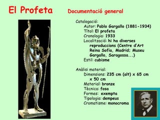 El Profeta   Documentació general
               Catalogació:
                   Autor: Pablo Gargallo (1881-1934)
                   Títol: El profeta
                   Cronologia: 1933
                   Localització: hi ha diverses
                      reproduccions (Centre d’Art
                      Reina Sofia, Madrid; Museu
                      Gargallo, Saragossa...)
                   Estil: cubisme

               Anàlisi material:
                   Dimensions: 235 cm (alt) x 65 cm
                       x 50 cm
                   Material: bronze
                   Tècnica: fosa
                   Formes: exempta
                   Tipologia: dempeus
                   Cromatisme: monocroma
 