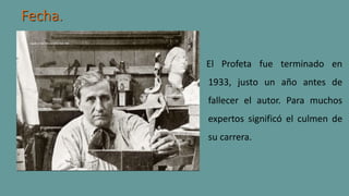 Fecha.
El Profeta fue terminado en
1933, justo un año antes de
fallecer el autor. Para muchos
expertos significó el culmen de
su carrera.
 