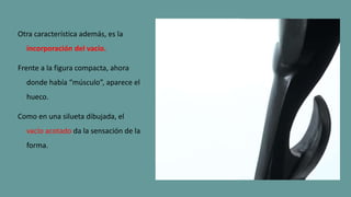 Otra característica además, es la
incorporación del vacío.
Frente a la figura compacta, ahora
donde había “músculo”, aparece el
hueco.
Como en una silueta dibujada, el
vacío acotado da la sensación de la
forma.
 