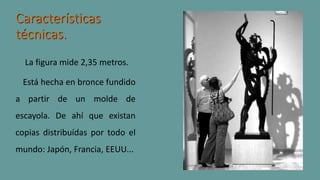 Características
técnicas.
La figura mide 2,35 metros.
Está hecha en bronce fundido
a partir de un molde de
escayola. De ahí que existan
copias distribuídas por todo el
mundo: Japón, Francia, EEUU...
 