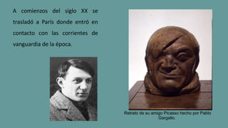 A comienzos del siglo XX se
trasladó a París donde entró en
contacto con las corrientes de
vanguardia de la época.
Retrato de su amigo Picasso hecho por Pablo
Gargallo.
 