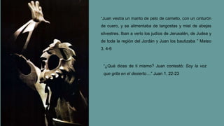 “Juan vestía un manto de pelo de camello, con un cinturón
de cuero, y se alimentaba de langostas y miel de abejas
silvestres. Iban a verlo los judíos de Jerusalén, de Judea y
de toda la región del Jordán y Juan los bautizaba ” Mateo
3, 4-6
“¿Qué dices de ti mismo? Juan contestó: Soy la voz
que grita en el desierto....” Juan 1, 22-23
 