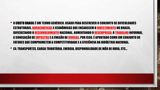 • O CUSTO BRASIL É UM TERMO GENÉRICO, USADO PARA DESCREVER O CONJUNTO DE DIFICULDADES
ESTRUTURAIS, BUROCRÁTICAS E ECONÔMICAS QUE ENCARECEM O INVESTIMENTO NO BRASIL,
DIFICULTANDO O DESENVOLVIMENTO NACIONAL, AUMENTANDO O DESEMPREGO, O TRABALHO INFORMAL,
A SONEGAÇÃO DE IMPOSTOS E A EVASÃO DE DIVISAS. POR ISSO, É APONTADO COMO UM CONJUNTO DE
FATORES QUE COMPROMETEM A COMPETITIVIDADE E A EFICIÊNCIA DA INDÚSTRIA NACIONAL.
• EX: TRANSPORTES, CARGA TRIBUTÁRIA, ENERGIA, DISPONIBILIDADEDE MÃO DE OBRA, ETC...
 