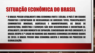 SITUAÇÃO ECONÔMICA DO BRASIL
•O BRASIL POSSUI ATUALMENTE UMA ECONOMIA FORTE E SÓLIDA. O PAÍS É UM GRANDE
PRODUTOR E EXPORTADOR DE MERCADORIAS DE DIVERSOS TIPOS, PRINCIPALMENTE
COMMODITIES MINERAIS, AGRÍCOLAS E MANUFATURADOS. AS ÁREAS DE
AGRICULTURA, INDÚSTRIA E SERVIÇOS SÃO BEM DESENVOLVIDAS E ENCONTRAM-SE,
ATUALMENTE, EM BOM MOMENTO DE EXPANSÃO. CONSIDERADO UM PAÍS EMERGENTE, O
BRASIL OCUPA O 7º LUGAR NO RANKING DAS MAIORES ECONOMIAS DO MUNDO (DADOS
DE 2013). O BRASIL POSSUI UMA ECONOMIA ABERTA E INSERIDA NO PROCESSO DE
GLOBALIZAÇÃO.
 