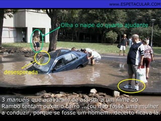 33 manuéismanuéis que acabaram de assistir a um filme doque acabaram de assistir a um filme do
Rambo tentam puxar o carro ...(ou não fosse uma mulherRambo tentam puxar o carro ...(ou não fosse uma mulher
a conduzir, porque se fosse um homem...decerto ficava lá..a conduzir, porque se fosse um homem...decerto ficava lá..
desesperada
Olha o naipe do quarto ajudante
www.ESPETACULAR.COM
 