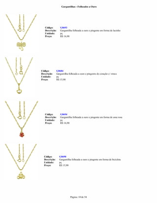 Gargantilhas - Folheados a Ouro




   Código:        G0693
   Descrição:     Gargantilha folheada a ouro e pingente em forma de lacinho
   Unidade:       pç
   Preço:         R$ 16,90




Código:        G0684
Descrição:     Gargantilha folheada a ouro e pingente de coração c/ strass
Unidade:       pç
Preço:         R$ 15,90




   Código:        G0694
   Descrição:     Gargantilha folheada a ouro e pingente em forma de uma rosa
   Unidade:       pç
   Preço:         R$ 16,90




  Código:        G0690
  Descrição:     Gargantilha folheada a ouro e pingente em forma de bicicleta
  Unidade:       pç
  Preço:         R$ 15,90




                            Página: 10 de 54
 
