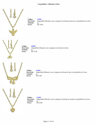 Gargantilhas - Folheados a Ouro




        Código:       G1063
        Descrição:    Gargantilha folheada a ouro e pingente em forma de pássaro com pedrinhas de strass
        Unidade:      pç
        Preço:        R$ 18,90




Código:      G0692
Descrição:   Gargantilha folheada a ouro e pingente em forma de ciclista
Unidade:     pç
Preço:       R$ 15,90




      Código:        G1064
      Descrição:     Gargantilha folheada a ouro e pingente em forma de laço com pedrinhas de strass
      Unidade:       pç
      Preço:         R$ 27,00




       Código:       G1062
       Descrição:    Gargantilha folheada a ouro e pingente em forma de coração com pedrinhas de strass
       Unidade:      pç
       Preço:        R$ 25,00




                                Página: 11 de 54
 