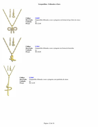 Gargantilhas - Folheados a Ouro




        Código:       G0689
        Descrição:    Gargantilha folheada a ouro e pingente em forma de laço feito de strass
        Unidade:      pç
        Preço:        R$ 22,00




        Código:       G1061
        Descrição:    Gargantilha folheada a ouro e pingente em forma de bruxinha
        Unidade:      pç
        Preço:        R$ 20,00




Código:      G1060
Descrição:   Gargantilha folheada a ouro e pingente com pedrinha de strass
Unidade:     pç
Preço:       R$ 16,90




                                   Página: 12 de 54
 