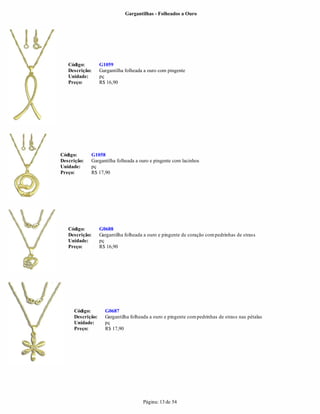 Gargantilhas - Folheados a Ouro




   Código:        G1059
   Descrição:     Gargantilha folheada a ouro com pingente
   Unidade:       pç
   Preço:         R$ 16,90




Código:      G1058
Descrição:   Gargantilha folheada a ouro e pingente com lacinhos
Unidade:     pç
Preço:       R$ 17,90




   Código:        G0688
   Descrição:     Gargantilha folheada a ouro e pingente de coração com pedrinhas de strass
   Unidade:       pç
   Preço:         R$ 16,90




     Código:        G0687
     Descrição:     Gargantilha folheada a ouro e pingente com pedrinhas de strass nas pétalas
     Unidade:       pç
     Preço:         R$ 17,90




                                      Página: 13 de 54
 
