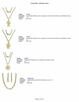 Gargantilhas - Folheados a Ouro




   Código:        G1056
   Descrição:     Gargantilha folheada a ouro e pingente em forma de menininho com pedrinhas de strass
   Unidade:       pç
   Preço:         R$ 16,90




   Código:        G1057
   Descrição:     Gargantilha folheada a ouro e pingente em forma de menininha com pedrinhas de strass
   Unidade:       pç
   Preço:         R$ 16,90




Código:      G0683
Descrição:   Gargantilha folheada a ouro e pingente com pedra de strass
Unidade:     pç
Preço:       R$ 16,90




     Código:       CR0067 60
     Descrição:    Gargantilha masculina fina folheada a ouro (2 x 1)
     Unidade:      pç
     Preço:        R$ 40,00




                                  Página: 14 de 54
 