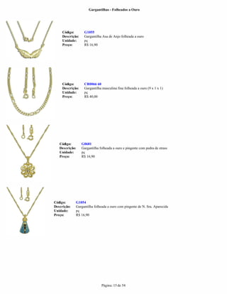 Gargantilhas - Folheados a Ouro




     Código:       G1055
     Descrição:    Gargantilha Asa de Anjo folheada a ouro
     Unidade:      pç
     Preço:        R$ 16,90




     Código:       CR0066 60
     Descrição:    Gargantilha masculina fina folheada a ouro (9 x 1 x 1)
     Unidade:      pç
     Preço:        R$ 40,00




   Código:        G0681
   Descrição:     Gargantilha folheada a ouro e pingente com pedra de strass
   Unidade:       pç
   Preço:         R$ 16,90




Código:      G1054
Descrição:   Gargantilha folheada a ouro com pingente de N. Sra. Aparecida
Unidade:     pç
Preço:       R$ 16,90




                               Página: 15 de 54
 