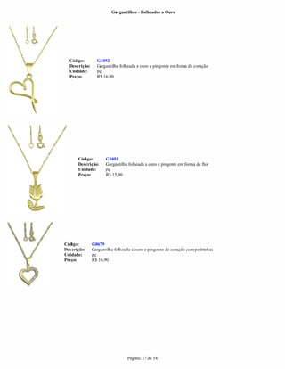 Gargantilhas - Folheados a Ouro




  Código:        G1052
  Descrição:     Gargantilha folheada a ouro e pingente em forma de coração
  Unidade:       pç
  Preço:         R$ 16,90




      Código:         G1051
      Descrição:      Gargantilha folheada a ouro e pingente em forma de flor
      Unidade:        pç
      Preço:          R$ 15,90




Código:        G0679
Descrição:     Gargantilha folheada a ouro e pingente de coração com pedrinhas
Unidade:       pç
Preço:         R$ 16,90




                                 Página: 17 de 54
 