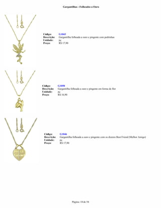 Gargantilhas - Folheados a Ouro




Código:       G1043
Descrição:    Gargantilha folheada a ouro e pingente com pedrinhas
Unidade:      pç
Preço:        R$ 17,90




Código:       G1050
Descrição:    Gargantilha folheada a ouro e pingente em forma de flor
Unidade:      pç
Preço:        R$ 16,90




 Código:       G1046
 Descrição:    Gargantilha folheada a ouro e pingente com os dizeres Best Friend (Melhor Amigo)
 Unidade:      pç
 Preço:        R$ 17,90




                           Página: 18 de 54
 
